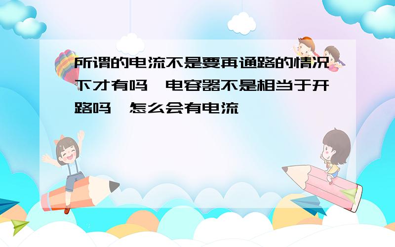 所谓的电流不是要再通路的情况下才有吗,电容器不是相当于开路吗,怎么会有电流