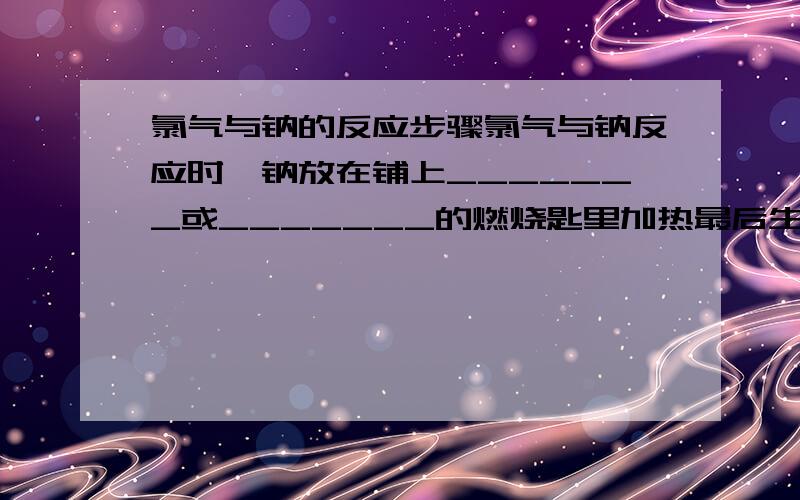 氯气与钠的反应步骤氯气与钠反应时,钠放在铺上_______或_______的燃烧匙里加热最后生成__色的氯化钠晶体