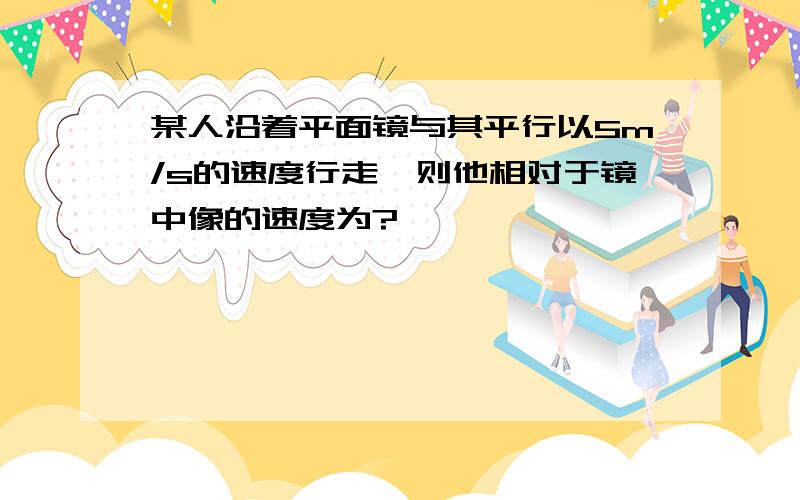 某人沿着平面镜与其平行以5m/s的速度行走,则他相对于镜中像的速度为?