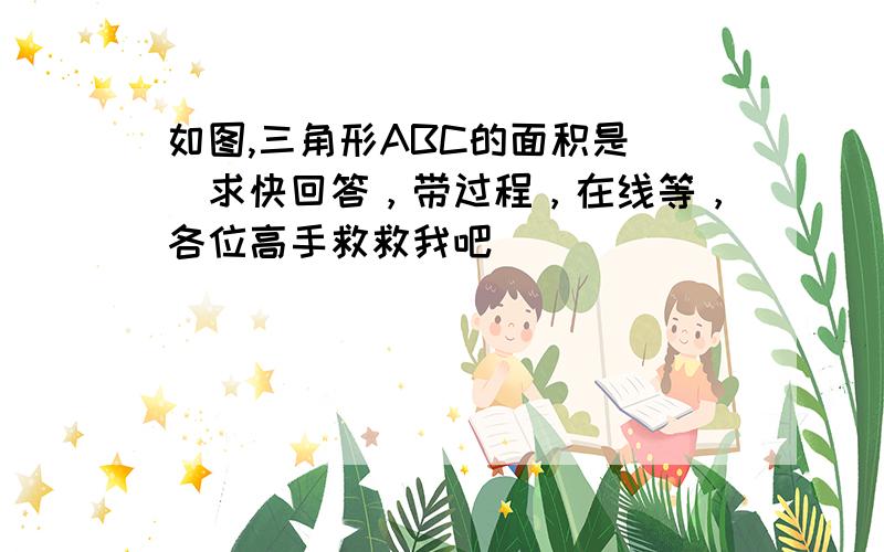 如图,三角形ABC的面积是（）求快回答，带过程，在线等，各位高手救救我吧