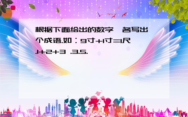 根据下面给出的数字,各写出一个成语.如：9寸+1寸=1尺.1+2+3 .3.5.