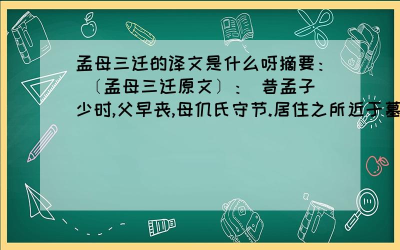 孟母三迁的译文是什么呀摘要： 〔孟母三迁原文〕： 昔孟子少时,父早丧,母仉氏守节.居住之所近于墓,孟子学为丧葬,躃踊痛哭之事.母曰：“此非所以居子也.”乃去,舍市,近于屠,孟子学为买