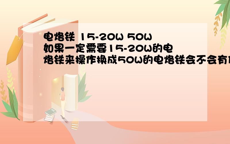 电烙铁 15-20W 50W如果一定需要15-20W的电烙铁来操作换成50W的电烙铁会不会有什么危害或者其他不对劲的地方PS 我怕我无缘无故死掉