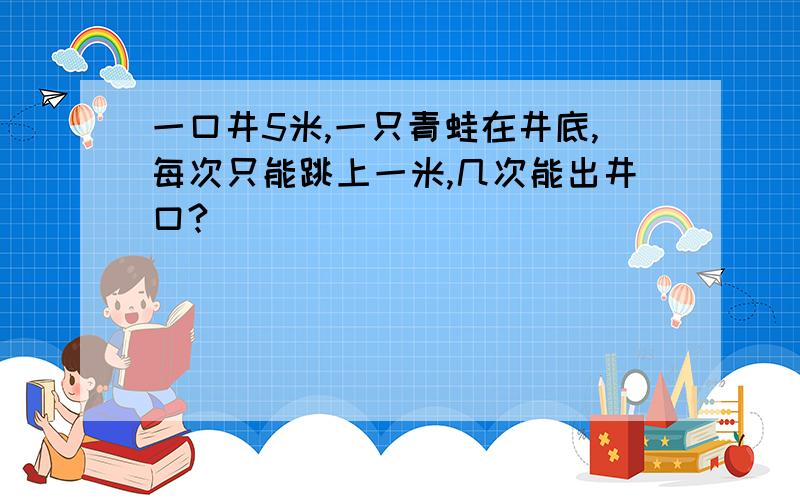 一口井5米,一只青蛙在井底,每次只能跳上一米,几次能出井口?