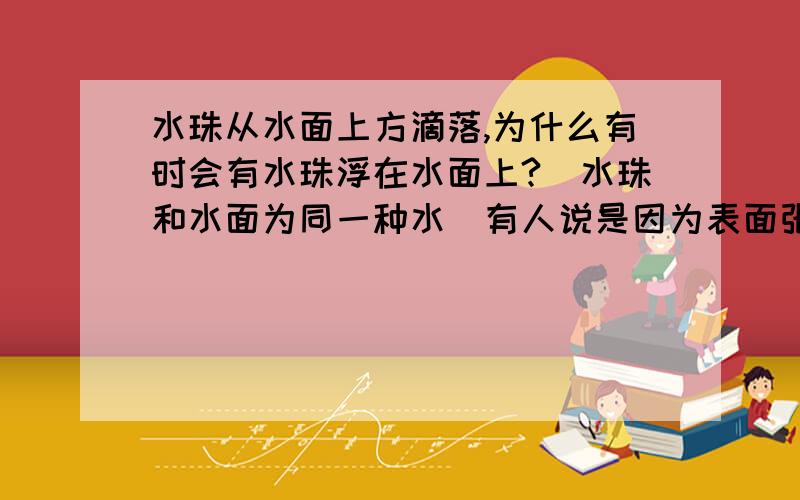 水珠从水面上方滴落,为什么有时会有水珠浮在水面上?（水珠和水面为同一种水）有人说是因为表面张力,空气浮力和重力达到短时的平衡.有人说是因为液体在某些特殊的振动频率下,表面的