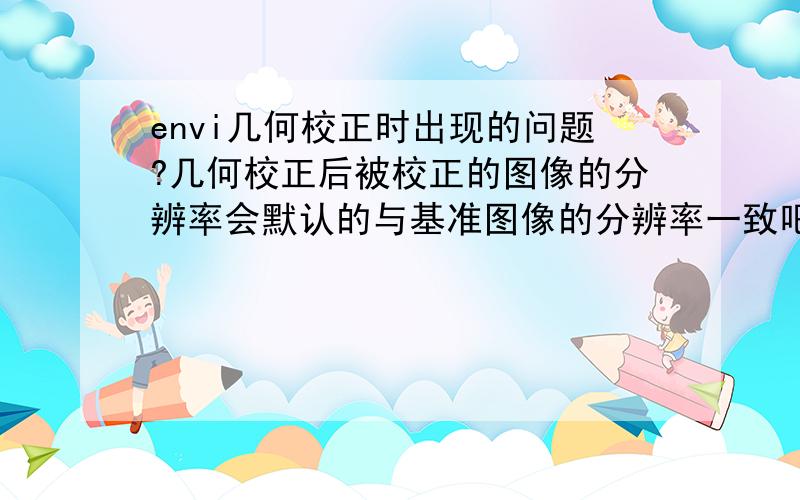 envi几何校正时出现的问题?几何校正后被校正的图像的分辨率会默认的与基准图像的分辨率一致吧,如果是用分辨率较低的图像为基准来校正分辨率高的图像的话就造成了信息的丢失,这种现象