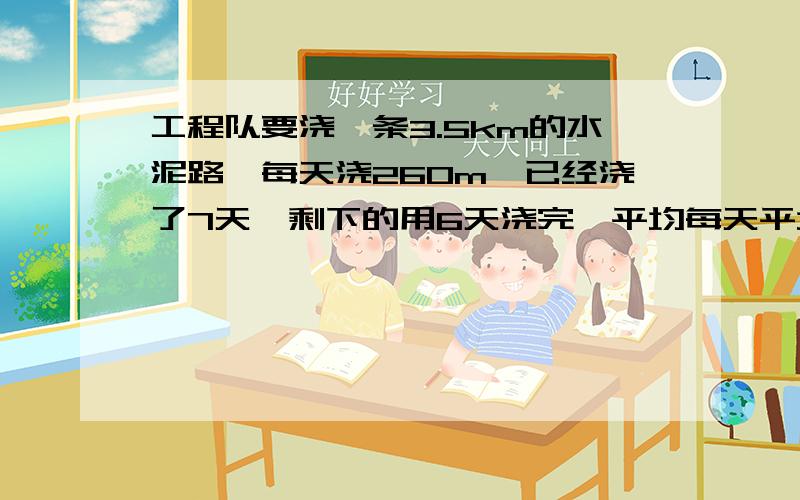 工程队要浇一条3.5km的水泥路,每天浇260m,已经浇了7天,剩下的用6天浇完,平均每天平均每天要叫多少千米