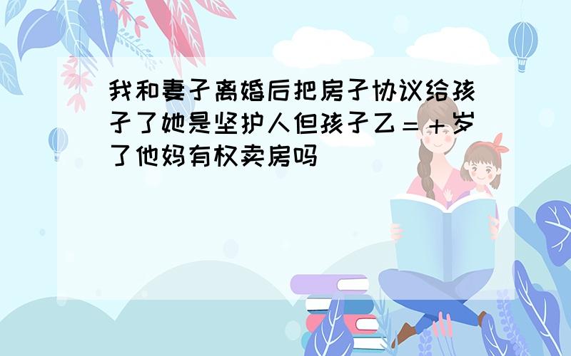 我和妻孑离婚后把房孑协议给孩孑了她是坚护人但孩孑乙＝＋岁了他妈有权卖房吗