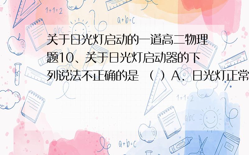 关于日光灯启动的一道高二物理题10、关于日光灯启动器的下列说法不正确的是 （ ）A．日光灯正常发光时,启动器处于导通状态B．日光灯正常发光时,启动器处于断开状态C．启动器在日光灯