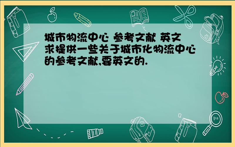 城市物流中心 参考文献 英文求提供一些关于城市化物流中心的参考文献,要英文的.