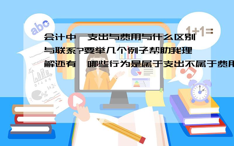 会计中,支出与费用与什么区别与联系?要举几个例子帮助我理解还有,哪些行为是属于支出不属于费用?哪些行为是属于费用不属于支出?例子要通俗易懂一点,我现在才刚刚开始看会计从业资格