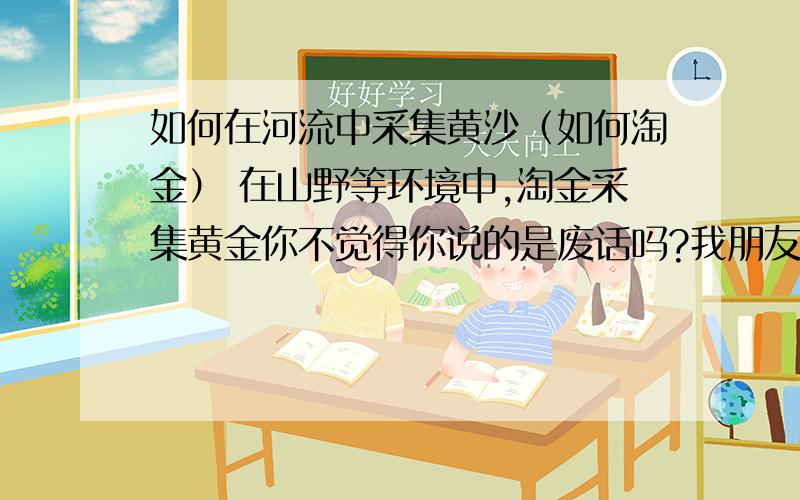 如何在河流中采集黄沙（如何淘金） 在山野等环境中,淘金采集黄金你不觉得你说的是废话吗?我朋友让我查的 我怎么办-.-