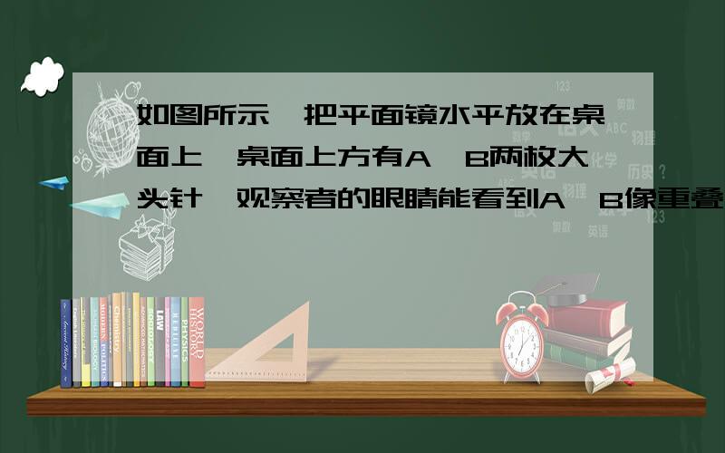 如图所示,把平面镜水平放在桌面上,桌面上方有A、B两枚大头针,观察者的眼睛能看到A、B像重叠的位置是在A.通过A、B像的直线上B.通过A、B的直线上C.通过A垂直镜面的直线上D.通过B垂直镜面的