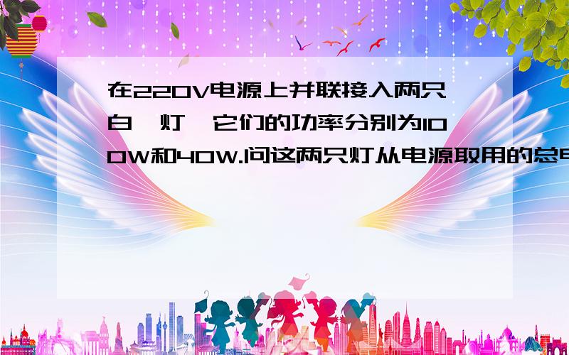 在220V电源上并联接入两只白炽灯,它们的功率分别为100W和40W.问这两只灯从电源取用的总电流是多少?我是根据功耗定理来解的,P=UI 总电流：I=I1+I2100/220=0.41A40/220=解不出来~是我用错定理了吗?