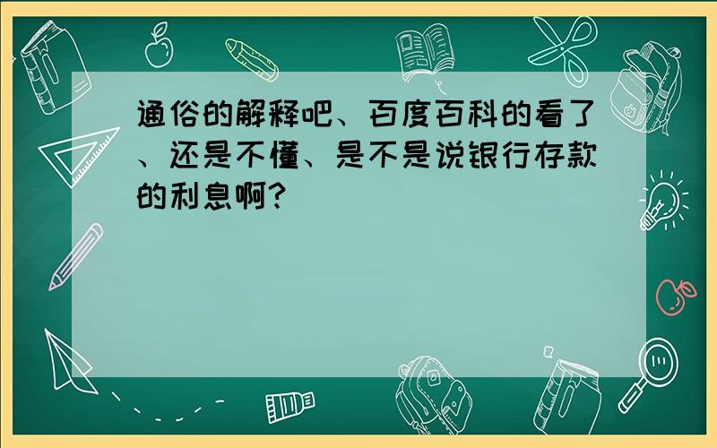 通俗的解释吧、百度百科的看了、还是不懂、是不是说银行存款的利息啊?