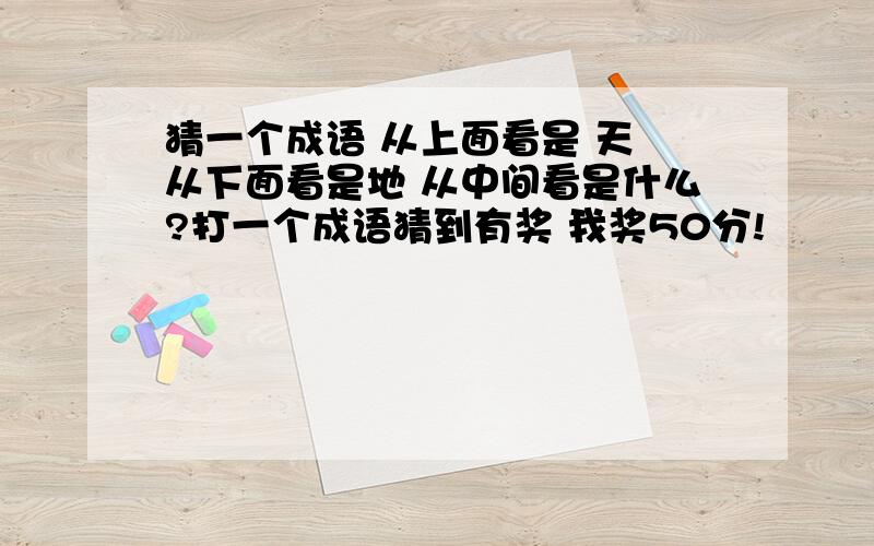 猜一个成语 从上面看是 天 从下面看是地 从中间看是什么?打一个成语猜到有奖 我奖50分!