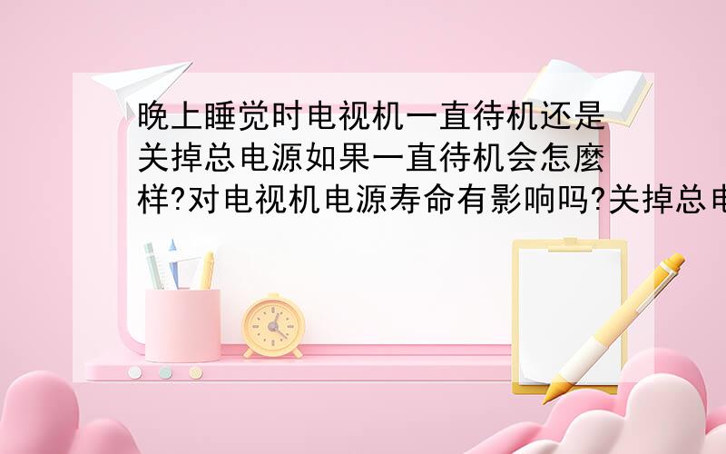 晚上睡觉时电视机一直待机还是关掉总电源如果一直待机会怎麼样?对电视机电源寿命有影响吗?关掉总电源对电视机会有什麽影响吗?电视机是三星的32寸LCD.