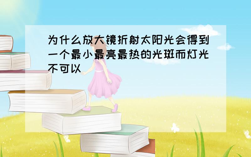 为什么放大镜折射太阳光会得到一个最小最亮最热的光斑而灯光不可以