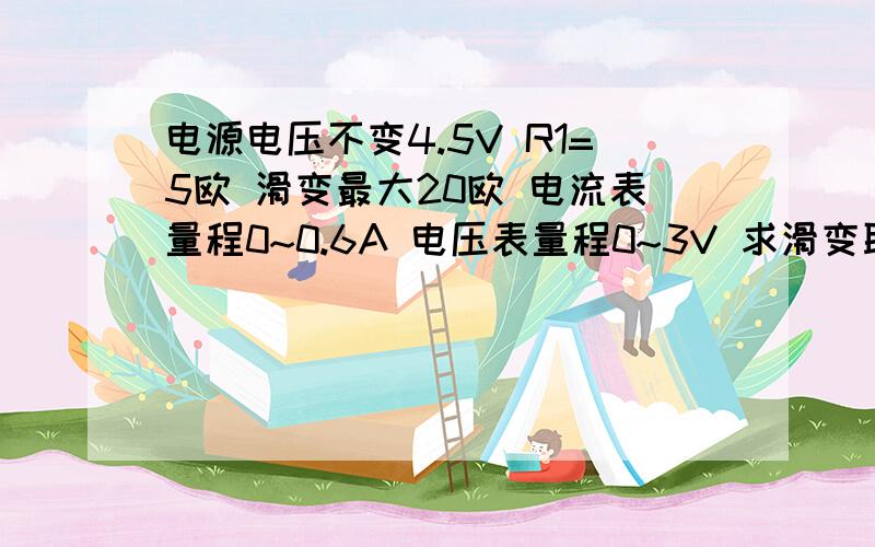 电源电压不变4.5V R1=5欧 滑变最大20欧 电流表量程0~0.6A 电压表量程0~3V 求滑变取值范围 {急}图