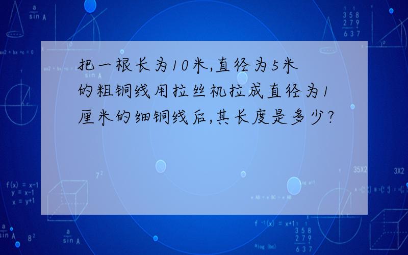 把一根长为10米,直径为5米的粗铜线用拉丝机拉成直径为1厘米的细铜线后,其长度是多少?