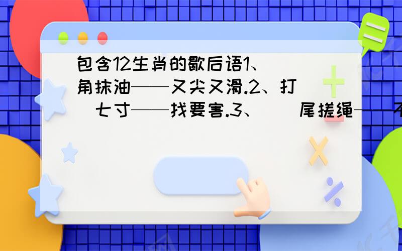 包含12生肖的歇后语1、（）角抹油——又尖又滑.2、打（）七寸——找要害.3、（）尾搓绳——不合股.4、（）子照镜——得意忘形.