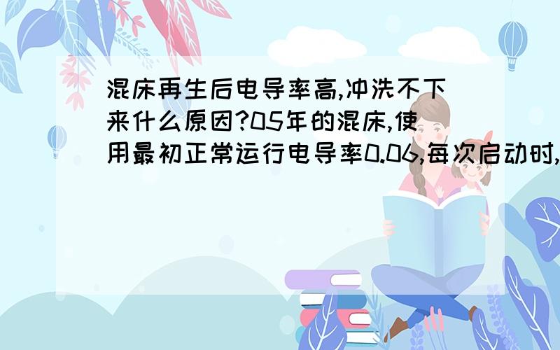 混床再生后电导率高,冲洗不下来什么原因?05年的混床,使用最初正常运行电导率0.06,每次启动时,正洗时间10分钟左右可洗到合格,电导率小于等于0.2,后来每次启动正洗到合格时间不断加长,运行