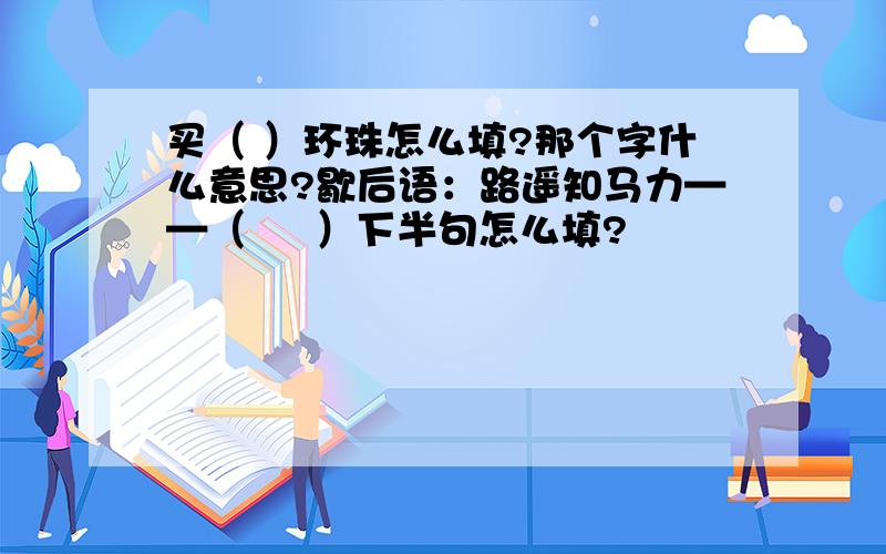 买（ ）环珠怎么填?那个字什么意思?歇后语：路遥知马力——（     ）下半句怎么填?