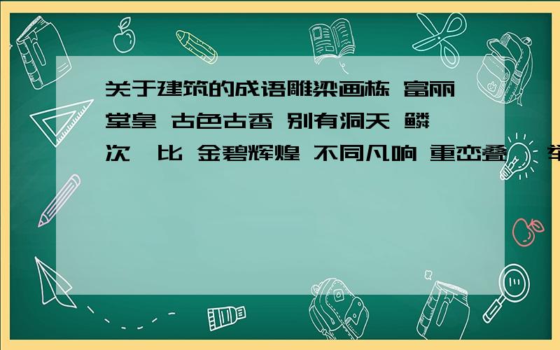 关于建筑的成语雕梁画栋 富丽堂皇 古色古香 别有洞天 鳞次栉比 金碧辉煌 不同凡响 重峦叠嶂 举世闻名 盖世无双 高楼大厦 摩天大厦 青瓦白墙 11