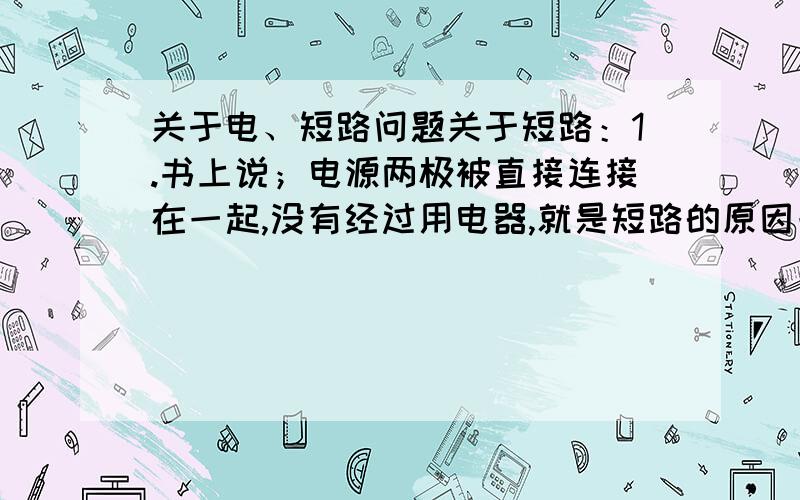 关于电、短路问题关于短路：1.书上说；电源两极被直接连接在一起,没有经过用电器,就是短路的原因一般在家里没有比较特殊的事发生,什么原因会导致短路?听别人说是家里电器用电量过大,