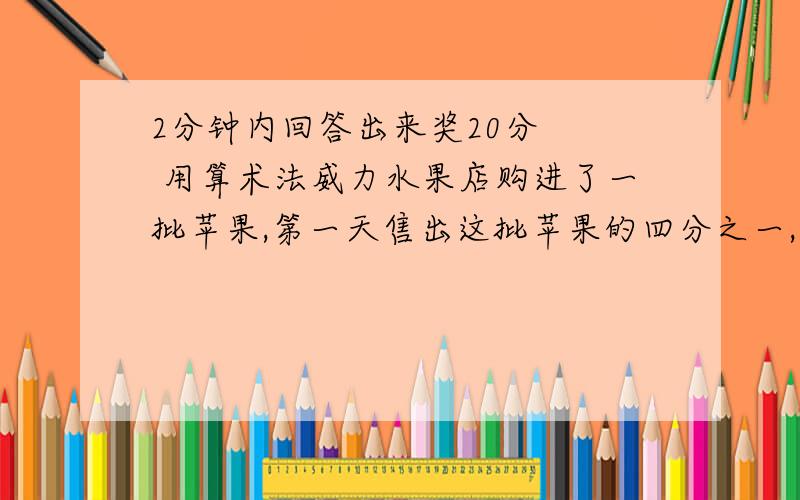 2分钟内回答出来奖20分   用算术法威力水果店购进了一批苹果,第一天售出这批苹果的四分之一,第二天售出的比第一天剩下苹果的一半少10千克,第二天晚上结算时发现已售出的数量之比是7：5