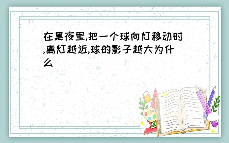 在黑夜里,把一个球向灯移动时,离灯越近,球的影子越大为什么