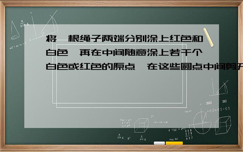 将一根绳子两端分别涂上红色和白色,再在中间随意涂上若干个白色或红色的原点,在这些圆点中间剪开,这样所得到的各小段两端都有颜色,试说明两端颜色不同的小段数目必是奇数. 跪求……