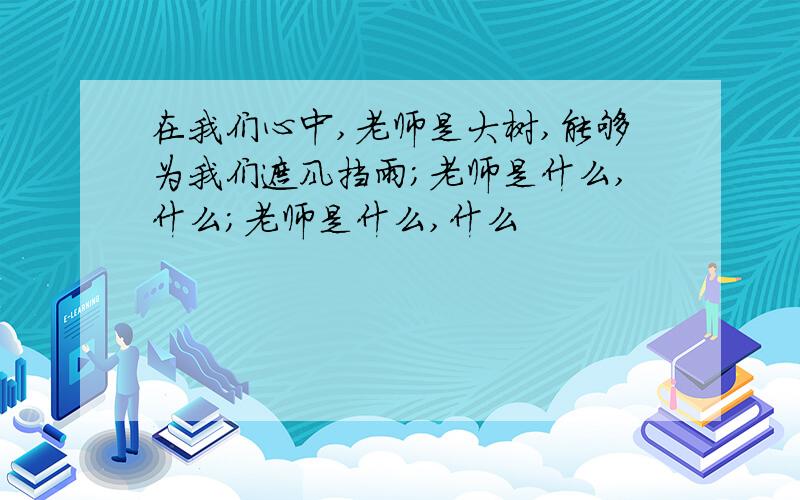 在我们心中,老师是大树,能够为我们遮风挡雨；老师是什么,什么；老师是什么,什么