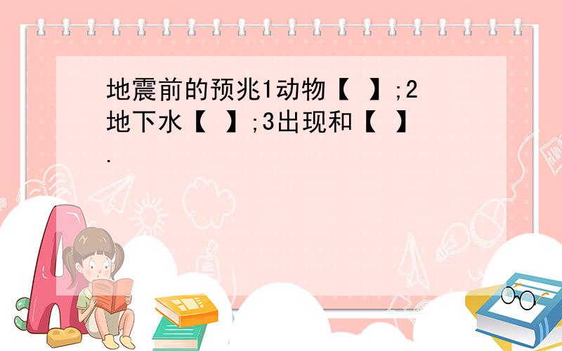 地震前的预兆1动物【 】;2地下水【 】;3出现和【 】.