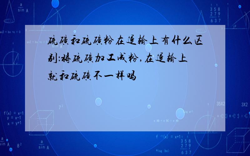 硫磺和硫磺粉在运输上有什么区别：将硫磺加工成粉,在运输上就和硫磺不一样吗