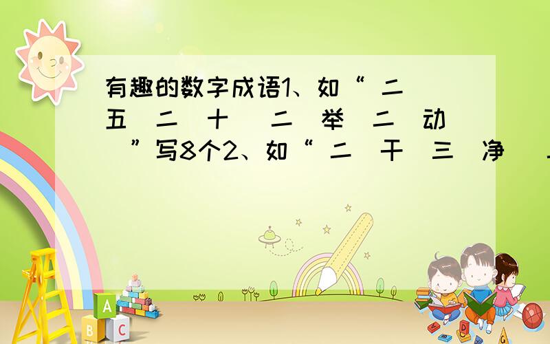 有趣的数字成语1、如“ 二（五）二（十） 二（举）二（动）”写8个2、如“ 二（干）三（净） 二（穷）三（白）”写8个3、如“ 二（波）三 、一（折） 二（日）三 、一（秋）”写8个