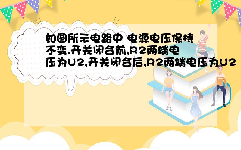 如图所示电路中 电源电压保持不变.开关闭合前,R2两端电压为U2,开关闭合后,R2两端电压为U2‘,比较可知,U2    U2’.急!U2 ——（＞、＜、＝） U2‘