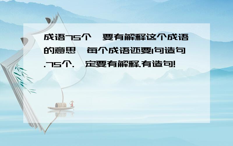 成语75个,要有解释这个成语的意思,每个成语还要1句造句.75个.一定要有解释.有造句!