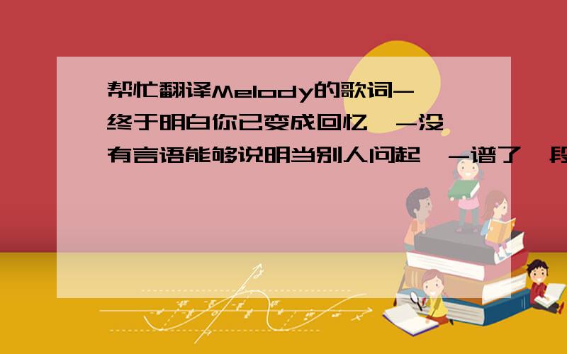 帮忙翻译Melody的歌词-终于明白你已变成回忆  -没有言语能够说明当别人问起  -谱了一段旋律没有句点 也无法再继续  -像埋伏在街头的某种气息  -无意间经过把往日笑与泪勾起  -忽然心痛的