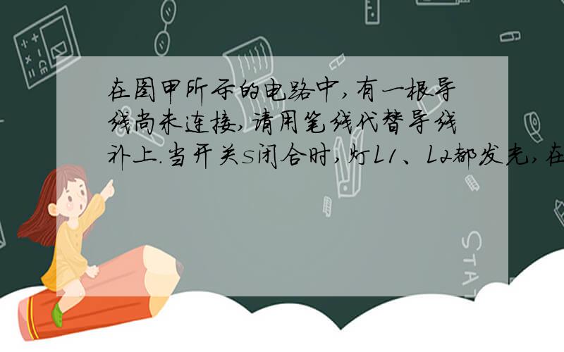 在图甲所示的电路中,有一根导线尚未连接,请用笔线代替导线补上.当开关s闭合时,灯L1、L2都发光,在图甲所示的电路中,有一根导线尚未连接,请用笔线代替导线补上.补上后要求：当开关s闭合