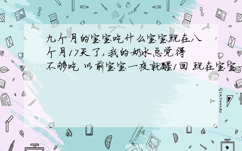 九个月的宝宝吃什么宝宝现在八个月17天了,我的奶水总觉得不够吃 以前宝宝一夜就醒1回 现在宝宝一夜下来能醒4到6回,我也不知道能给宝宝吃什么,姐妹们,帮我给我的宝宝列个食谱吧!最好说