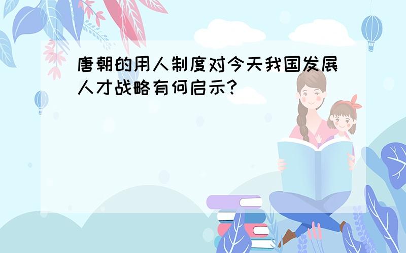 唐朝的用人制度对今天我国发展人才战略有何启示?