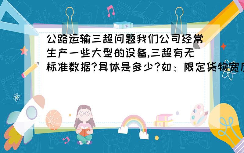 公路运输三超问题我们公司经常生产一些大型的设备,三超有无标准数据?具体是多少?如：限定货物宽度,超过3米是否就算超宽?限定高度,4.5米以上是否就算超高?那国内的货车一般宽度是多少?