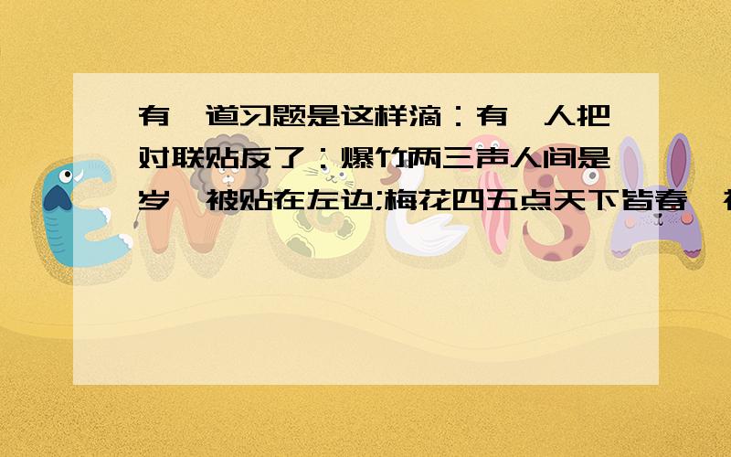 有一道习题是这样滴：有一人把对联贴反了：爆竹两三声人间是岁,被贴在左边;梅花四五点天下皆春,被贴右边请更具对联的“相关知识”,用得体的语言向他说明~相关知识：上联,末字是仄声