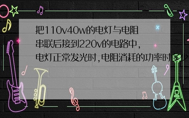 把110v40w的电灯与电阻串联后接到220v的电路中,电灯正常发光时,电阻消耗的功率时多少把110v40w的电灯与电阻串联后接到220v的电路中,电灯正常发光时,电阻消耗的功率是多少?要算法!