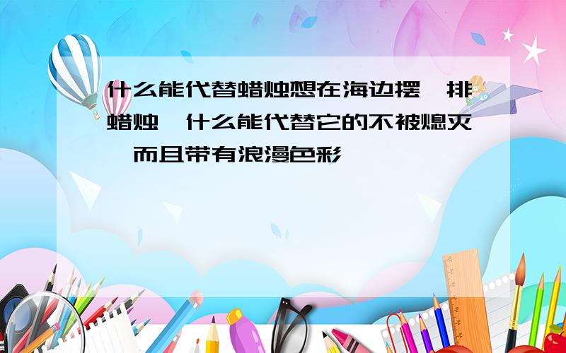 什么能代替蜡烛想在海边摆一排蜡烛,什么能代替它的不被熄灭,而且带有浪漫色彩