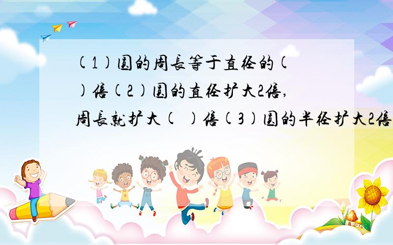 (1)圆的周长等于直径的( )倍(2)圆的直径扩大2倍,周长就扩大( )倍(3)圆的半径扩大2倍,面积就扩大( )倍(4)已知大圆半径是小圆半径的3倍 那么:大圆直径是小圆直径的( )倍大圆周长是小圆周长的( )