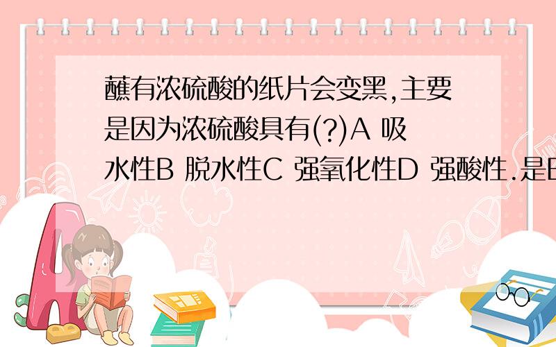 蘸有浓硫酸的纸片会变黑,主要是因为浓硫酸具有(?)A 吸水性B 脱水性C 强氧化性D 强酸性.是B么= =||