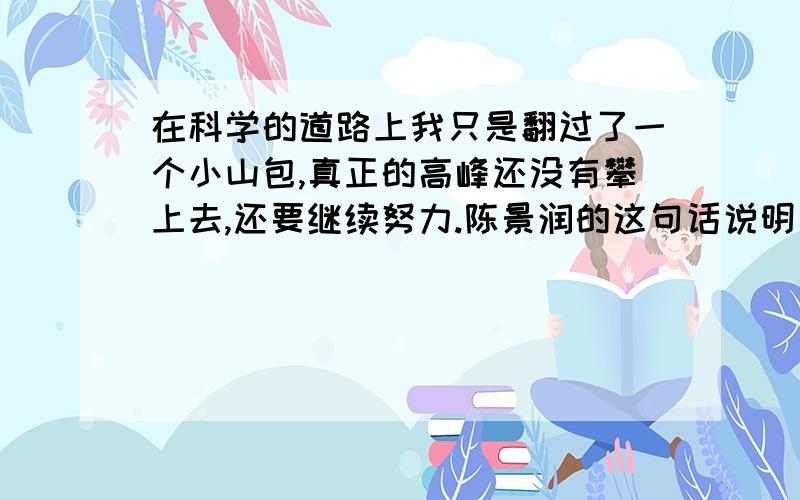 在科学的道路上我只是翻过了一个小山包,真正的高峰还没有攀上去,还要继续努力.陈景润的这句话说明了什