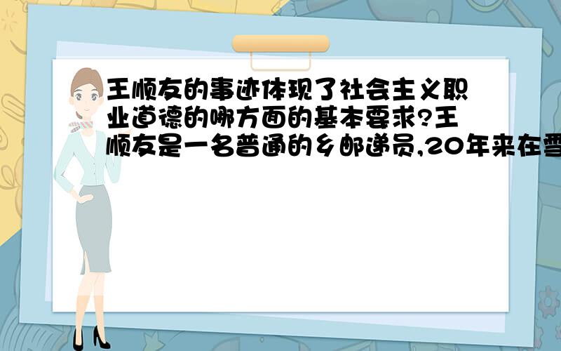 王顺友的事迹体现了社会主义职业道德的哪方面的基本要求?王顺友是一名普通的乡邮递员,20年来在雪域高原跋涉了56万公里、相当于走了21趟二万五千里长征、环绕地球赤道6圈.每年投递报纸